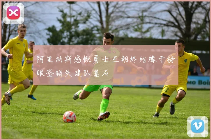 阿里纳斯感慨勇士王朝终结缘于榜眼签错失建队基石