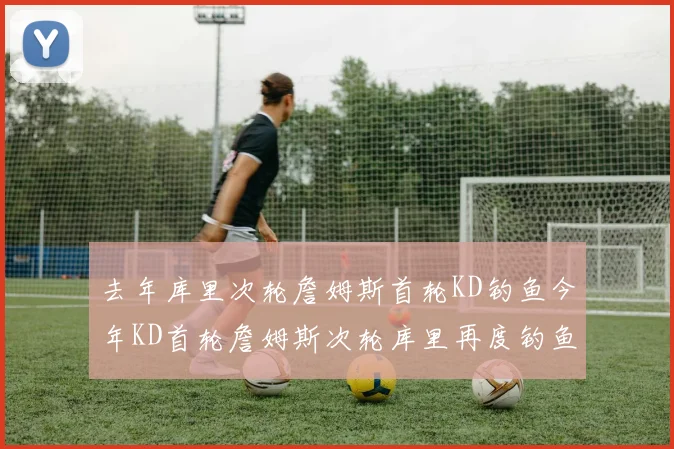 去年库里次轮詹姆斯首轮KD钓鱼今年KD首轮詹姆斯次轮库里再度钓鱼的奇妙对比