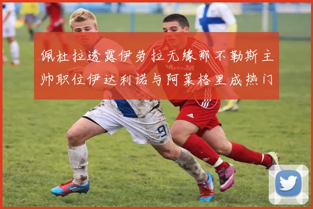 佩杜拉透露伊劳拉无缘那不勒斯主帅职位伊达利诺与阿莱格里成热门候选人