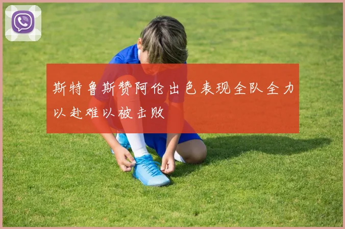 斯特鲁斯赞阿伦出色表现全队全力以赴难以被击败