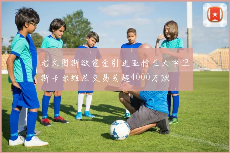尤文图斯欲重金引进亚特兰大中卫斯卡尔维尼交易或超4000万欧