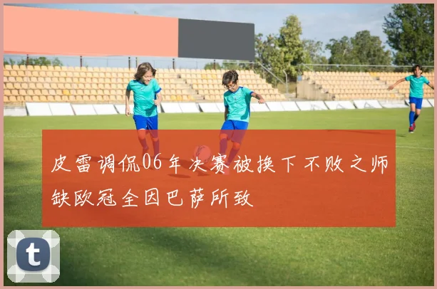 皮雷调侃06年决赛被换下不败之师缺欧冠全因巴萨所致