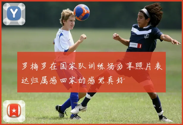 罗梅罗在国家队训练场分享照片表达归属感回家的感觉真好