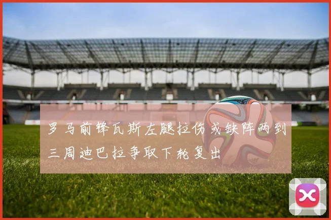 罗马前锋瓦斯左腿拉伤或缺阵两到三周迪巴拉争取下轮复出