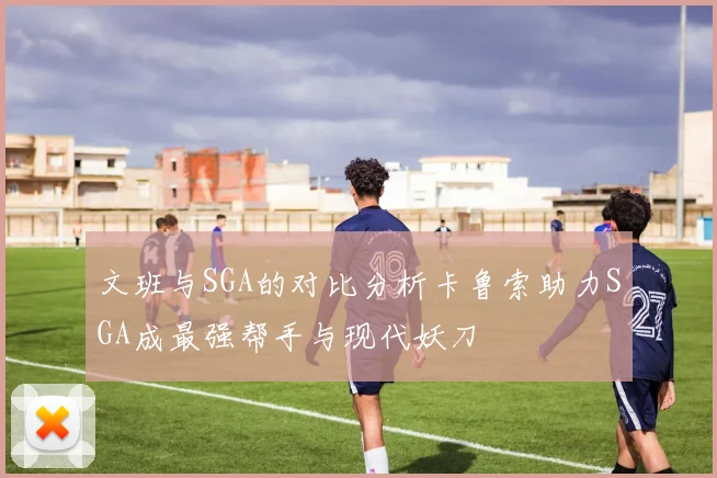 文班与SGA的对比分析卡鲁索助力SGA成最强帮手与现代妖刀