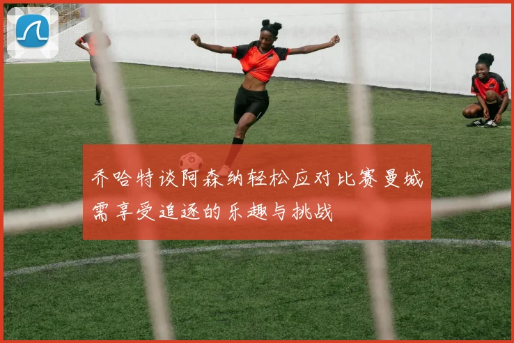 乔哈特谈阿森纳轻松应对比赛曼城需享受追逐的乐趣与挑战