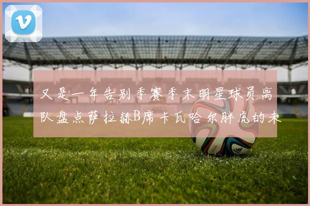 又是一年告别季赛季末明星球员离队盘点萨拉赫B席卡瓦哈尔胖虎的未来去向