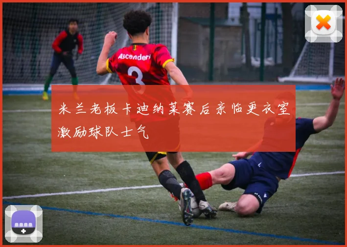米兰老板卡迪纳莱赛后亲临更衣室激励球队士气